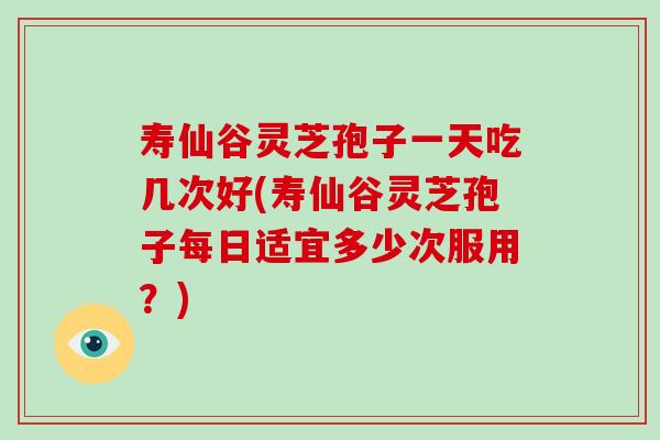 寿仙谷灵芝孢子一天吃几次好(寿仙谷灵芝孢子每日适宜多少次服用?)-第1张图片-破壁灵芝孢子粉研究指南 寿仙谷灵芝孢子一天吃几次好(寿仙谷灵芝孢子每日适宜多少次服用?)-第1张图片-破壁灵芝孢子粉研究指南