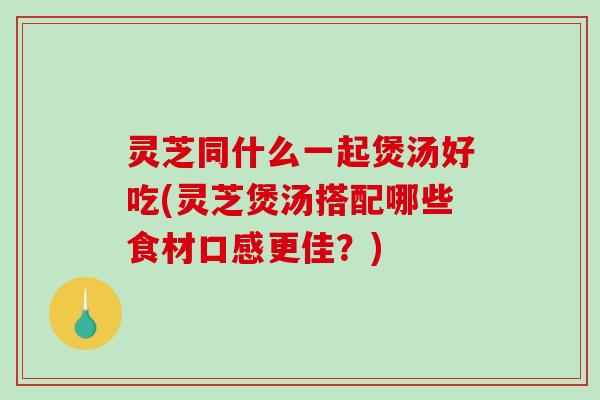 灵芝同什么一起煲汤好吃(灵芝煲汤搭配哪些食材口感更佳？)-第1张图片-破壁灵芝孢子粉研究指南