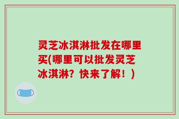 灵芝冰淇淋批发在哪里买(哪里可以批发灵芝冰淇淋?快来了解!)-第1张图片-破壁灵芝孢子粉研究指南 灵芝冰淇淋批发在哪里买(哪里可以批发灵芝冰淇淋?快来了解!)-第1张图片-破壁灵芝孢子粉研究指南