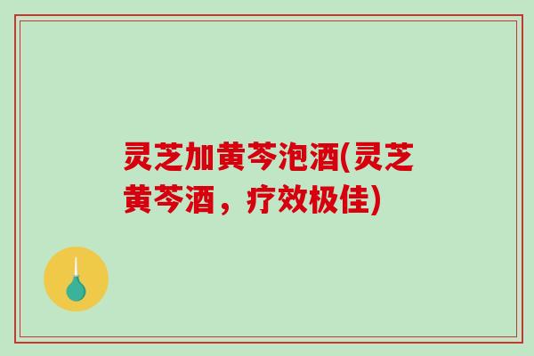 灵芝加黄芩泡酒(灵芝黄芩酒，疗效极佳)-第1张图片-破壁灵芝孢子粉研究指南
