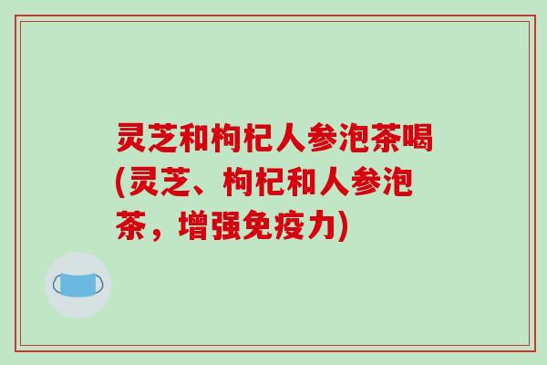 灵芝和枸杞人参泡茶喝(灵芝、枸杞和人参泡茶，增强免疫力)-第1张图片-破壁灵芝孢子粉研究指南
