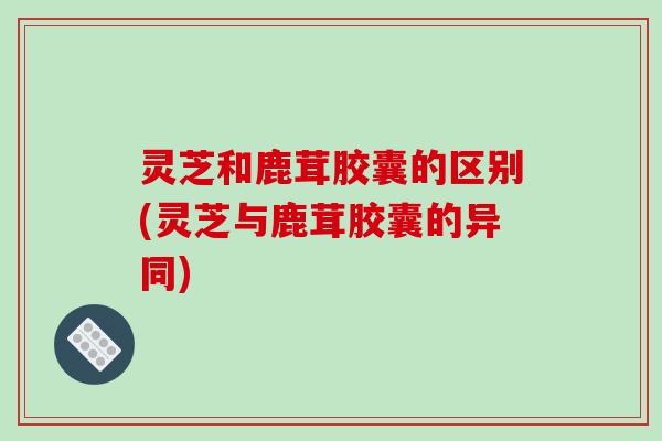 灵芝和鹿茸胶囊的区别(灵芝与鹿茸胶囊的异同)-第1张图片-破壁灵芝孢子粉研究指南
