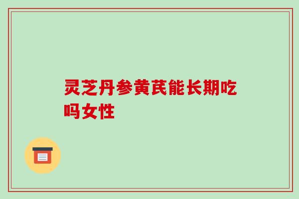 灵芝丹参黄芪能长期吃吗女性-第1张图片-破壁灵芝孢子粉研究指南