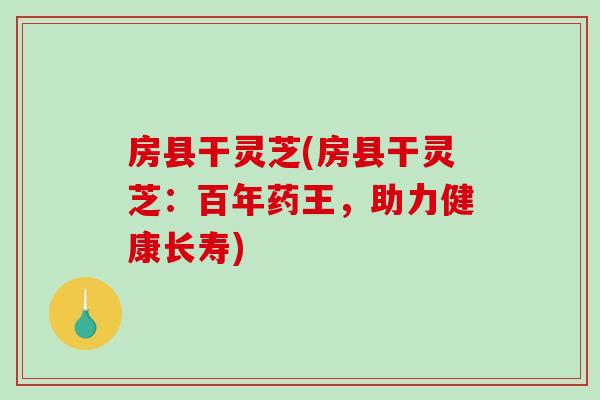 房县干灵芝(房县干灵芝:百年药王,助力健康长寿)-第1张图片-破壁灵芝孢子粉研究指南 房县干灵芝(房县干灵芝:百年药王,助力健康长寿)-第1张图片-破壁灵芝孢子粉研究指南