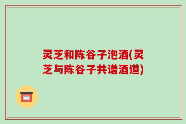灵芝和陈谷子泡酒(灵芝与陈谷子共谱酒道)-第1张图片-破壁灵芝孢子粉研究指南