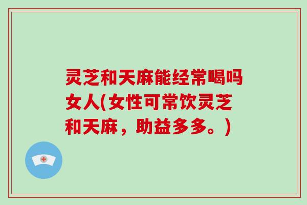 灵芝和天麻能经常喝吗女人(女性可常饮灵芝和天麻，助益多多。)-第1张图片-破壁灵芝孢子粉研究指南
