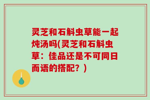 灵芝和石斛虫草能一起炖汤吗(灵芝和石斛虫草:佳品还是不可同日而语的搭配?)-第1张图片-破壁灵芝孢子粉研究指南 灵芝和石斛虫草能一起炖汤吗(灵芝和石斛虫草:佳品还是不可同日而语的搭配?)-第1张图片-破壁灵芝孢子粉研究指南