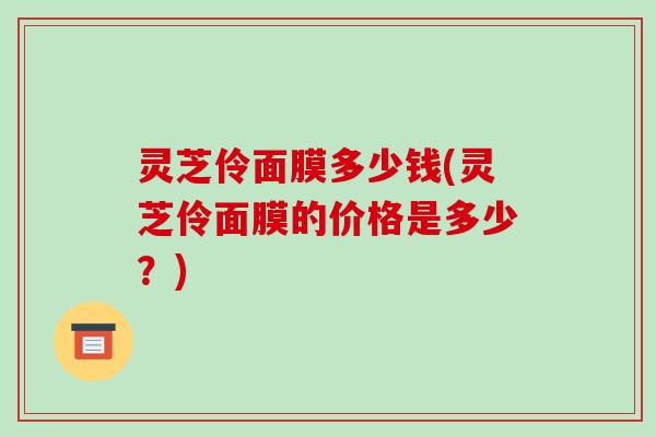 灵芝伶面膜多少钱(灵芝伶面膜的价格是多少?)-第1张图片-破壁灵芝孢子粉研究指南 灵芝伶面膜多少钱(灵芝伶面膜的价格是多少?)-第1张图片-破壁灵芝孢子粉研究指南