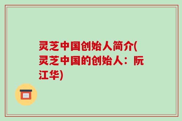 灵芝中国创始人简介(灵芝中国的创始人：阮江华)-第1张图片-破壁灵芝孢子粉研究指南