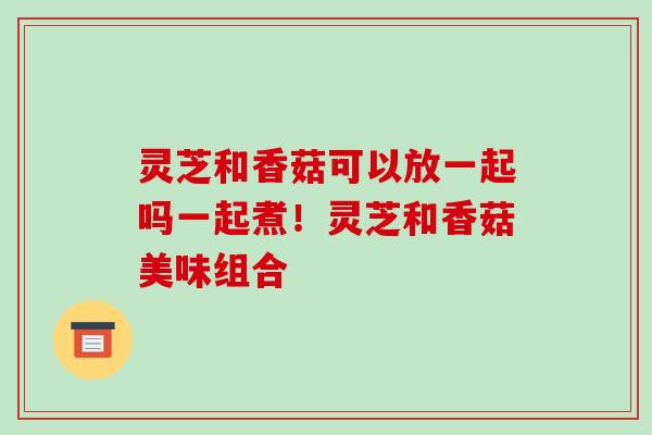 灵芝和香菇可以放一起吗一起煮!灵芝和香菇美味组合-第1张图片-破壁灵芝孢子粉研究指南 灵芝和香菇可以放一起吗一起煮!灵芝和香菇美味组合-第1张图片-破壁灵芝孢子粉研究指南