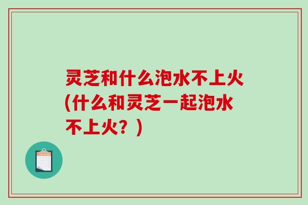 灵芝和什么泡水不上火(什么和灵芝一起泡水不上火?)-第1张图片-破壁灵芝孢子粉研究指南 灵芝和什么泡水不上火(什么和灵芝一起泡水不上火?)-第1张图片-破壁灵芝孢子粉研究指南