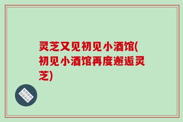 灵芝又见初见小酒馆(初见小酒馆再度邂逅灵芝)-第1张图片-破壁灵芝孢子粉研究指南 灵芝又见初见小酒馆(初见小酒馆再度邂逅灵芝)-第1张图片-破壁灵芝孢子粉研究指南