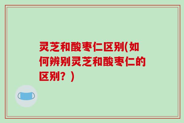 灵芝和酸枣仁区别(如何辨别灵芝和酸枣仁的区别?)-第1张图片-破壁灵芝孢子粉研究指南 灵芝和酸枣仁区别(如何辨别灵芝和酸枣仁的区别?)-第1张图片-破壁灵芝孢子粉研究指南