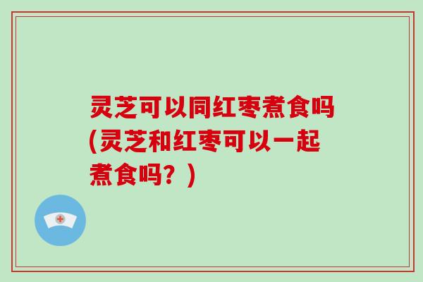 灵芝可以同红枣煮食吗(灵芝和红枣可以一起煮食吗?)-第1张图片-破壁灵芝孢子粉研究指南 灵芝可以同红枣煮食吗(灵芝和红枣可以一起煮食吗?)-第1张图片-破壁灵芝孢子粉研究指南