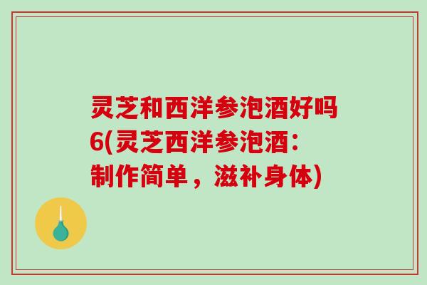 灵芝和西洋参泡酒好吗6(灵芝西洋参泡酒:制作简单,滋补身体)-第1张图片-破壁灵芝孢子粉研究指南 灵芝和西洋参泡酒好吗6(灵芝西洋参泡酒:制作简单,滋补身体)-第1张图片-破壁灵芝孢子粉研究指南