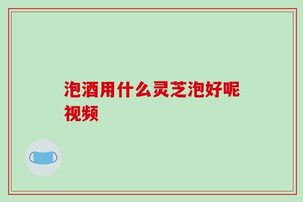 泡酒用什么灵芝泡好呢视频-第1张图片-破壁灵芝孢子粉研究指南 泡酒用什么灵芝泡好呢视频-第1张图片-破壁灵芝孢子粉研究指南