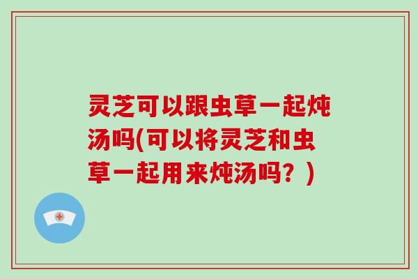 灵芝可以跟虫草一起炖汤吗(可以将灵芝和虫草一起用来炖汤吗?)-第1张图片-破壁灵芝孢子粉研究指南 灵芝可以跟虫草一起炖汤吗(可以将灵芝和虫草一起用来炖汤吗?)-第1张图片-破壁灵芝孢子粉研究指南