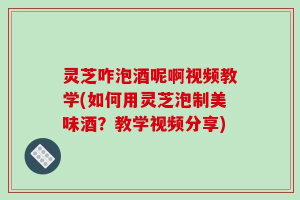 灵芝咋泡酒呢啊视频教学(如何用灵芝泡制美味酒？教学视频分享)-第1张图片-破壁灵芝孢子粉研究指南