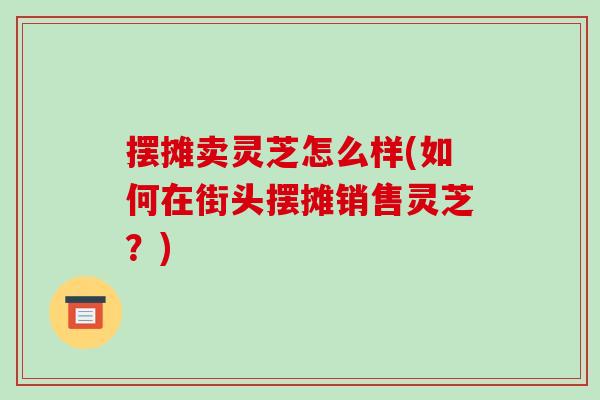 摆摊卖灵芝怎么样(如何在街头摆摊销售灵芝?)-第1张图片-破壁灵芝孢子粉研究指南 摆摊卖灵芝怎么样(如何在街头摆摊销售灵芝?)-第1张图片-破壁灵芝孢子粉研究指南