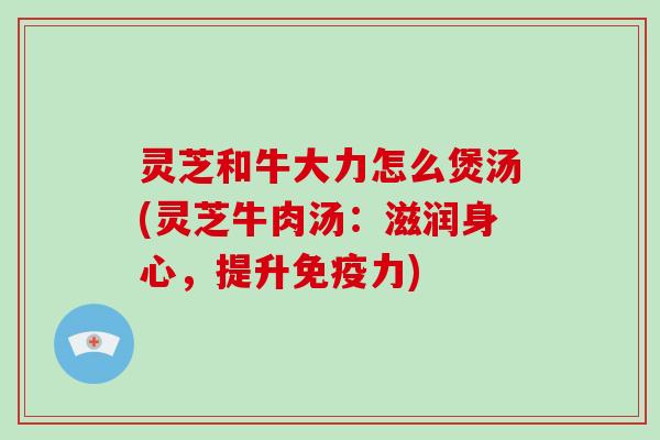 灵芝和牛大力怎么煲汤(灵芝牛肉汤:滋润身心,提升免疫力)-第1张图片-破壁灵芝孢子粉研究指南 灵芝和牛大力怎么煲汤(灵芝牛肉汤:滋润身心,提升免疫力)-第1张图片-破壁灵芝孢子粉研究指南