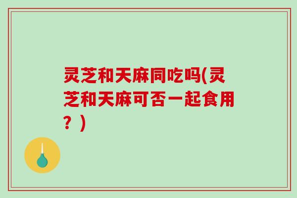 灵芝和天麻同吃吗(灵芝和天麻可否一起食用?)-第1张图片-破壁灵芝孢子粉研究指南 灵芝和天麻同吃吗(灵芝和天麻可否一起食用?)-第1张图片-破壁灵芝孢子粉研究指南