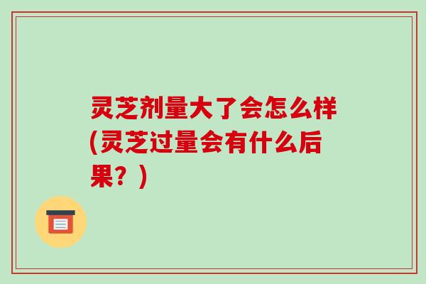 灵芝剂量大了会怎么样(灵芝过量会有什么后果?)-第1张图片-破壁灵芝孢子粉研究指南 灵芝剂量大了会怎么样(灵芝过量会有什么后果?)-第1张图片-破壁灵芝孢子粉研究指南