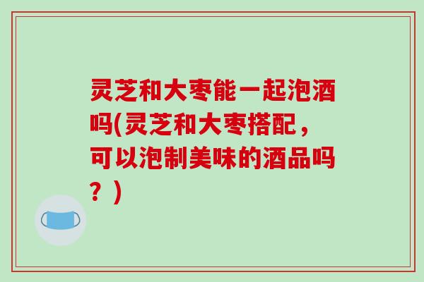 灵芝和大枣能一起泡酒吗(灵芝和大枣搭配，可以泡制美味的酒品吗？)-第1张图片-破壁灵芝孢子粉研究指南