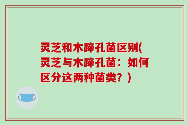 灵芝和木蹄孔菌区别(灵芝与木蹄孔菌：如何区分这两种菌类？)-第1张图片-破壁灵芝孢子粉研究指南