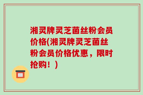 湘灵牌灵芝菌丝粉会员价格(湘灵牌灵芝菌丝粉会员价格优惠，限时抢购！)-第1张图片-破壁灵芝孢子粉研究指南