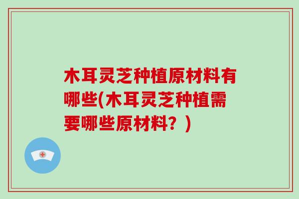木耳灵芝种植原材料有哪些(木耳灵芝种植需要哪些原材料?)-第1张图片-破壁灵芝孢子粉研究指南 木耳灵芝种植原材料有哪些(木耳灵芝种植需要哪些原材料?)-第1张图片-破壁灵芝孢子粉研究指南
