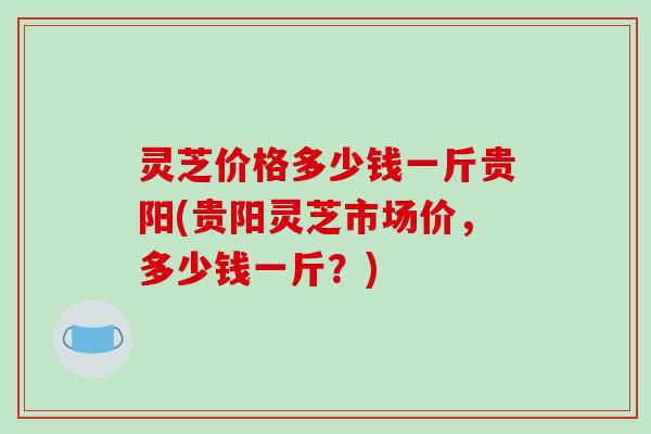 灵芝价格多少钱一斤贵阳(贵阳灵芝市场价,多少钱一斤?)-第1张图片-破壁灵芝孢子粉研究指南 灵芝价格多少钱一斤贵阳(贵阳灵芝市场价,多少钱一斤?)-第1张图片-破壁灵芝孢子粉研究指南