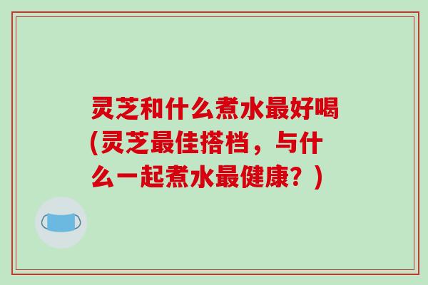 灵芝和什么煮水最好喝(灵芝最佳搭档,与什么一起煮水最健康?)-第1张图片-破壁灵芝孢子粉研究指南 灵芝和什么煮水最好喝(灵芝最佳搭档,与什么一起煮水最健康?)-第1张图片-破壁灵芝孢子粉研究指南