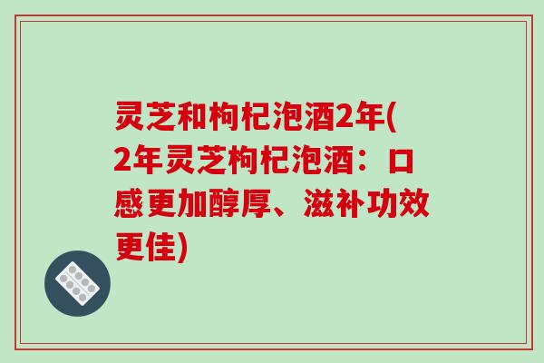 灵芝和枸杞泡酒2年(2年灵芝枸杞泡酒：口感更加醇厚、滋补功效更佳)-第1张图片-破壁灵芝孢子粉研究指南