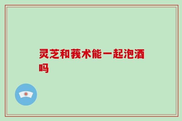 灵芝和莪术能一起泡酒吗-第1张图片-破壁灵芝孢子粉研究指南 灵芝和莪术能一起泡酒吗-第1张图片-破壁灵芝孢子粉研究指南