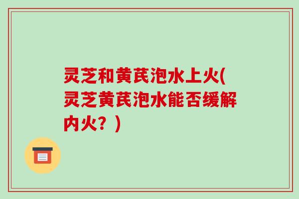 灵芝和黄芪泡水上火(灵芝黄芪泡水能否缓解内火？)-第1张图片-破壁灵芝孢子粉研究指南