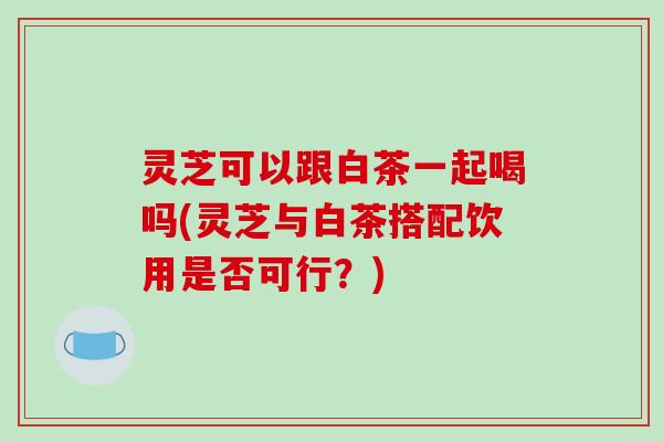 灵芝可以跟白茶一起喝吗(灵芝与白茶搭配饮用是否可行?)-第1张图片-破壁灵芝孢子粉研究指南 灵芝可以跟白茶一起喝吗(灵芝与白茶搭配饮用是否可行?)-第1张图片-破壁灵芝孢子粉研究指南
