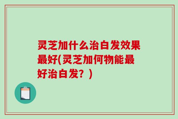 灵芝加什么治白发效果最好(灵芝加何物能最好治白发?)-第1张图片-破壁灵芝孢子粉研究指南 灵芝加什么治白发效果最好(灵芝加何物能最好治白发?)-第1张图片-破壁灵芝孢子粉研究指南