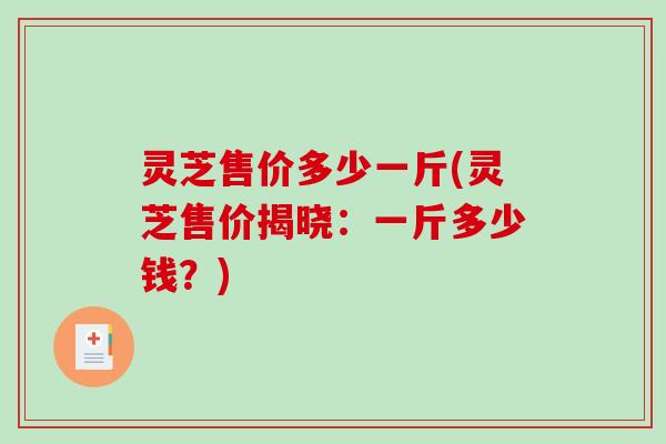 灵芝售价多少一斤(灵芝售价揭晓:一斤多少钱?)-第1张图片-破壁灵芝孢子粉研究指南 灵芝售价多少一斤(灵芝售价揭晓:一斤多少钱?)-第1张图片-破壁灵芝孢子粉研究指南