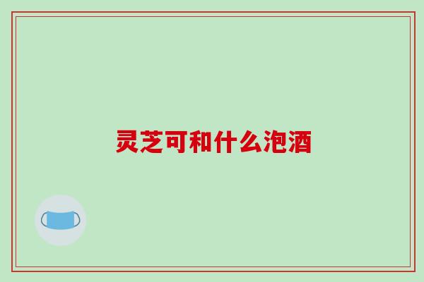 灵芝可和什么泡酒-第1张图片-破壁灵芝孢子粉研究指南 灵芝可和什么泡酒-第1张图片-破壁灵芝孢子粉研究指南