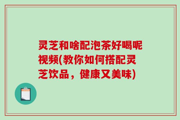 灵芝和啥配泡茶好喝呢视频(教你如何搭配灵芝饮品，健康又美味)-第1张图片-破壁灵芝孢子粉研究指南