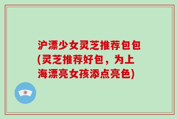 沪漂少女灵芝推荐包包(灵芝推荐好包,为上海漂亮女孩添点亮色)-第1张图片-破壁灵芝孢子粉研究指南 沪漂少女灵芝推荐包包(灵芝推荐好包,为上海漂亮女孩添点亮色)-第1张图片-破壁灵芝孢子粉研究指南