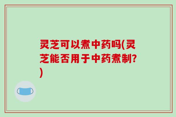 灵芝可以煮中药吗(灵芝能否用于中药煮制?)-第1张图片-破壁灵芝孢子粉研究指南 灵芝可以煮中药吗(灵芝能否用于中药煮制?)-第1张图片-破壁灵芝孢子粉研究指南
