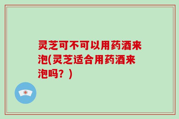 灵芝可不可以用药酒来泡(灵芝适合用药酒来泡吗？)-第1张图片-破壁灵芝孢子粉研究指南