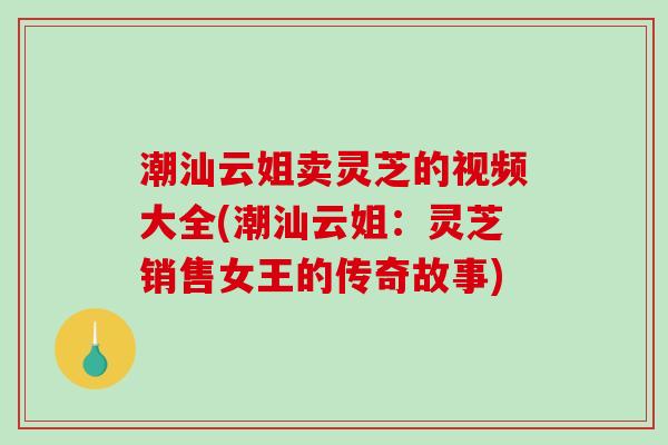 潮汕云姐卖灵芝的视频大全(潮汕云姐:灵芝销售女王的传奇故事)-第1张图片-破壁灵芝孢子粉研究指南 潮汕云姐卖灵芝的视频大全(潮汕云姐:灵芝销售女王的传奇故事)-第1张图片-破壁灵芝孢子粉研究指南