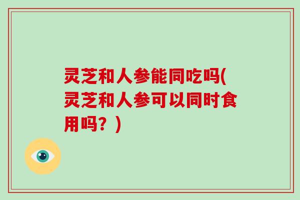 灵芝和人参能同吃吗(灵芝和人参可以同时食用吗?)-第1张图片-破壁灵芝孢子粉研究指南 灵芝和人参能同吃吗(灵芝和人参可以同时食用吗?)-第1张图片-破壁灵芝孢子粉研究指南