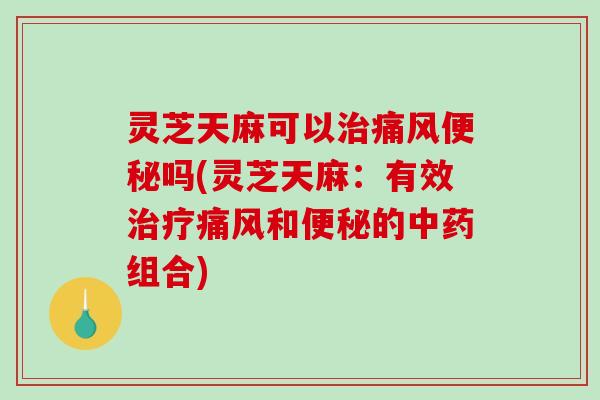 灵芝天麻可以治痛风便秘吗(灵芝天麻：有效治疗痛风和便秘的中药组合)-第1张图片-破壁灵芝孢子粉研究指南