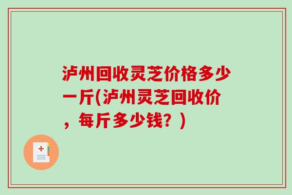 泸州回收灵芝价格多少一斤(泸州灵芝回收价，每斤多少钱？)-第1张图片-破壁灵芝孢子粉研究指南