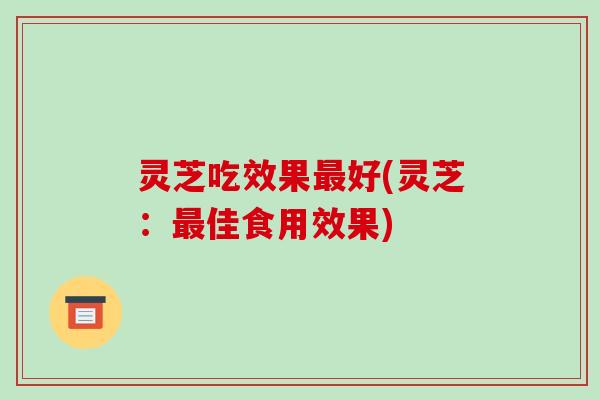 灵芝吃效果最好(灵芝:最佳食用效果)-第1张图片-破壁灵芝孢子粉研究指南 灵芝吃效果最好(灵芝:最佳食用效果)-第1张图片-破壁灵芝孢子粉研究指南
