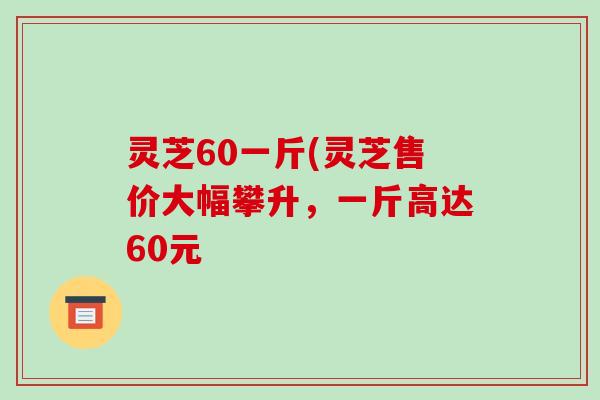 灵芝60一斤(灵芝售价大幅攀升,一斤高达60元-第1张图片-破壁灵芝孢子粉研究指南 灵芝60一斤(灵芝售价大幅攀升,一斤高达60元-第1张图片-破壁灵芝孢子粉研究指南