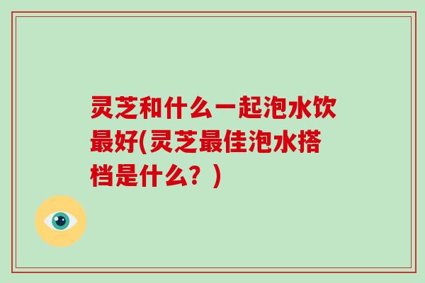 灵芝和什么一起泡水饮最好(灵芝最佳泡水搭档是什么？)-第1张图片-破壁灵芝孢子粉研究指南